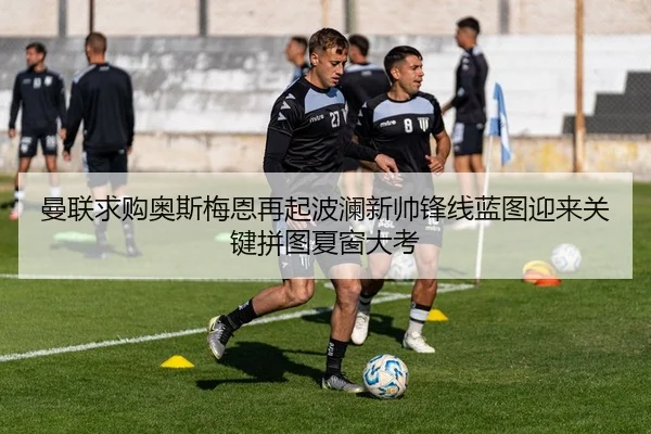 曼联求购奥斯梅恩再起波澜新帅锋线蓝图迎来关键拼图夏窗大考